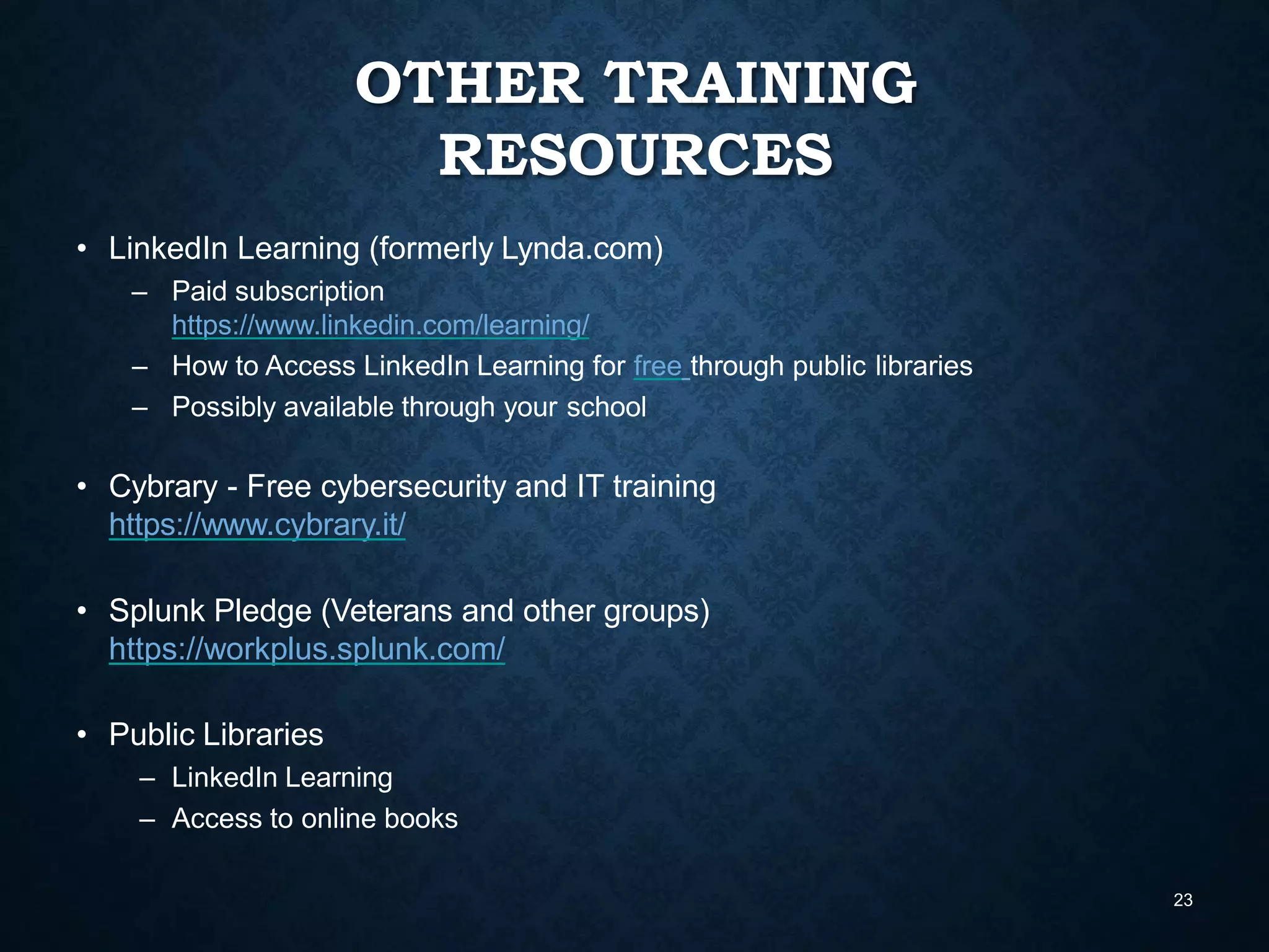 OTHER TRAINING
RESOURCES
23
• LinkedIn Learning (formerly Lynda.com)
– Paid subscription
https://www.linkedin.com/learning/
– How to Access LinkedIn Learning for free through public libraries
– Possibly available through your school
• Cybrary - Free cybersecurity and IT training
https://www.cybrary.it/
• Splunk Pledge (Veterans and other groups)
https://workplus.splunk.com/
• Public Libraries
– LinkedIn Learning
– Access to online books
 
