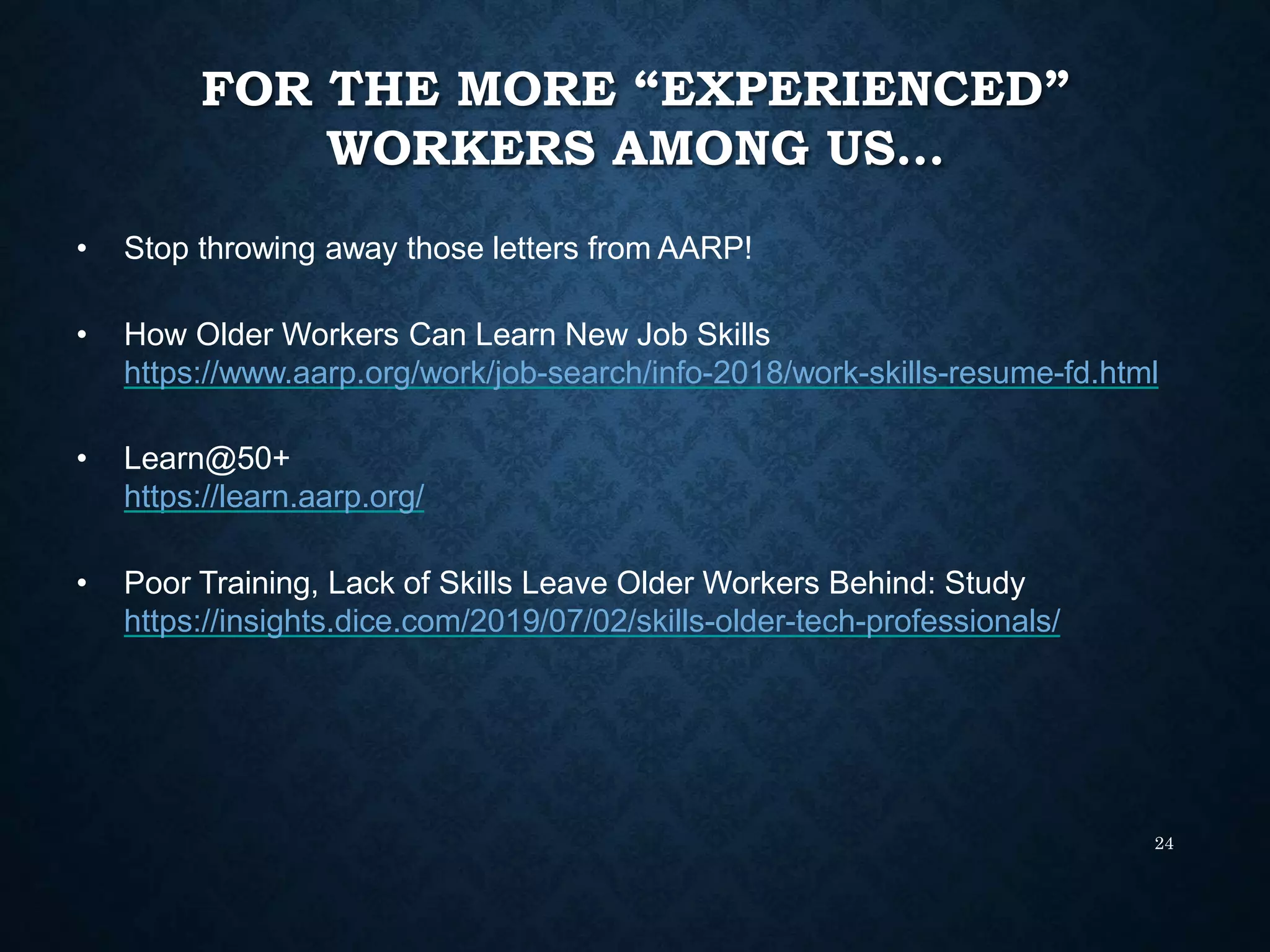 FOR THE MORE “EXPERIENCED”
WORKERS AMONG US…
24
• Stop throwing away those letters from AARP!
• How Older Workers Can Learn New Job Skills
https://www.aarp.org/work/job-search/info-2018/work-skills-resume-fd.html
• Learn@50+
https://learn.aarp.org/
• Poor Training, Lack of Skills Leave Older Workers Behind: Study
https://insights.dice.com/2019/07/02/skills-older-tech-professionals/
 