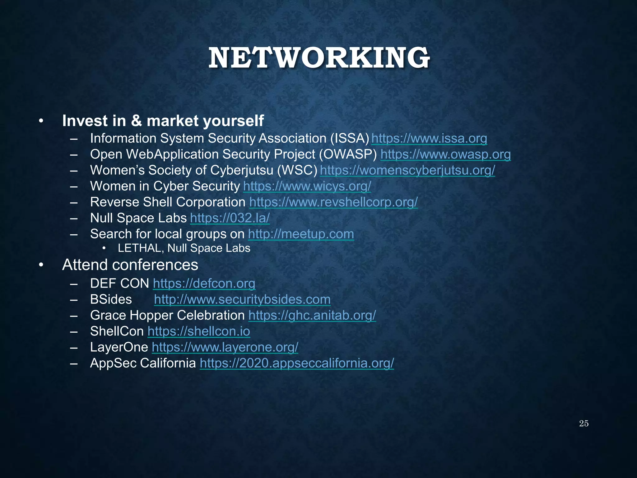 NETWORKING
25
• Invest in & market yourself
– Information System Security Association (ISSA) https://www.issa.org
– Open WebApplication Security Project (OWASP) https://www.owasp.org
– Women’s Society of Cyberjutsu (WSC) https://womenscyberjutsu.org/
– Women in Cyber Security https://www.wicys.org/
– Reverse Shell Corporation https://www.revshellcorp.org/
– Null Space Labs https://032.la/
– Search for local groups on http://meetup.com
• LETHAL, Null Space Labs
• Attend conferences
– DEF CON https://defcon.org
– BSides http://www.securitybsides.com
– Grace Hopper Celebration https://ghc.anitab.org/
– ShellCon https://shellcon.io
– LayerOne https://www.layerone.org/
– AppSec California https://2020.appseccalifornia.org/
 