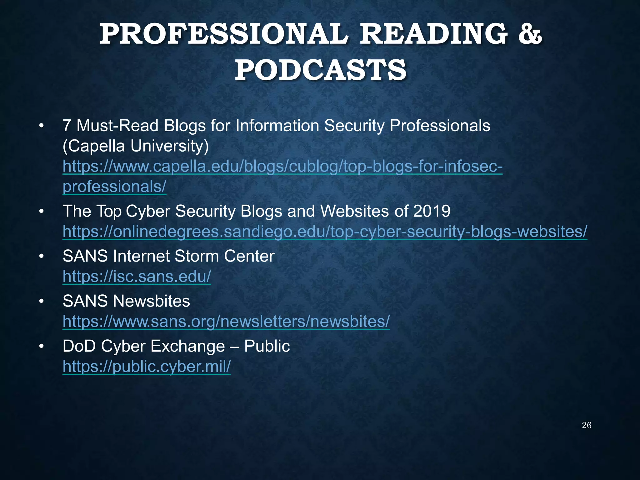 PROFESSIONAL READING &
PODCASTS
26
• 7 Must-Read Blogs for Information Security Professionals
(Capella University)
https://www.capella.edu/blogs/cublog/top-blogs-for-infosec-
professionals/
• The Top Cyber Security Blogs and Websites of 2019
https://onlinedegrees.sandiego.edu/top-cyber-security-blogs-websites/
• SANS Internet Storm Center
https://isc.sans.edu/
• SANS Newsbites
https://www.sans.org/newsletters/newsbites/
• DoD Cyber Exchange – Public
https://public.cyber.mil/
 