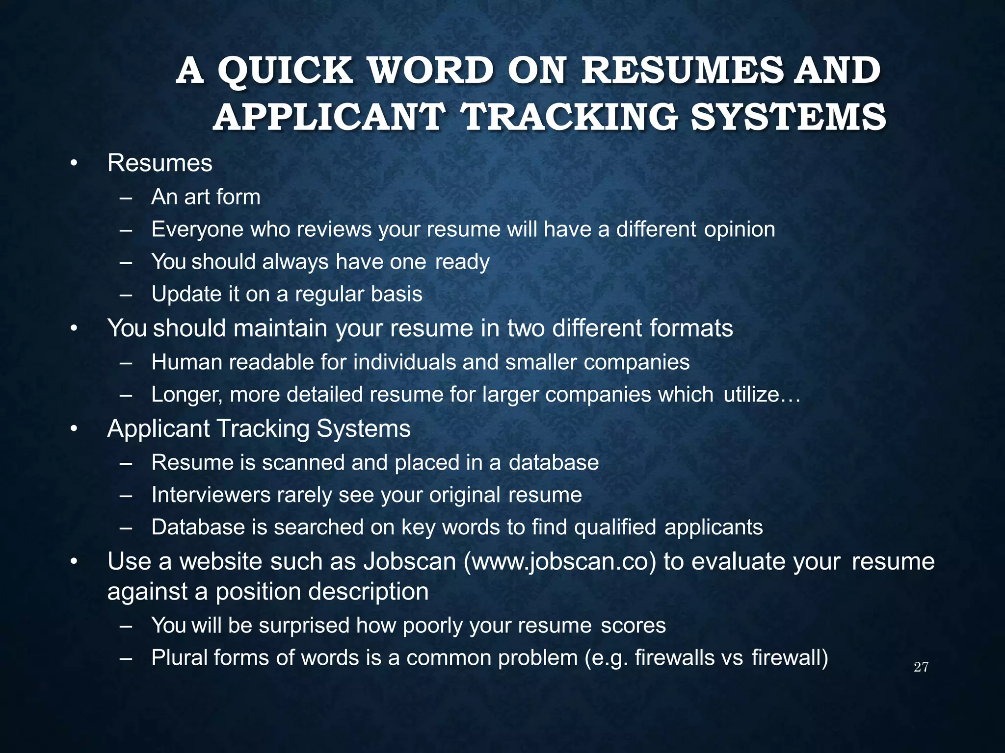 A QUICK WORD ON RESUMES AND
APPLICANT TRACKING SYSTEMS
27
• Resumes
– An art form
– Everyone who reviews your resume will have a different opinion
– You should always have one ready
– Update it on a regular basis
• You should maintain your resume in two different formats
– Human readable for individuals and smaller companies
– Longer, more detailed resume for larger companies which utilize…
• Applicant Tracking Systems
– Resume is scanned and placed in a database
– Interviewers rarely see your original resume
– Database is searched on key words to find qualified applicants
• Use a website such as Jobscan (www.jobscan.co) to evaluate your resume
against a position description
– You will be surprised how poorly your resume scores
– Plural forms of words is a common problem (e.g. firewalls vs firewall)
 