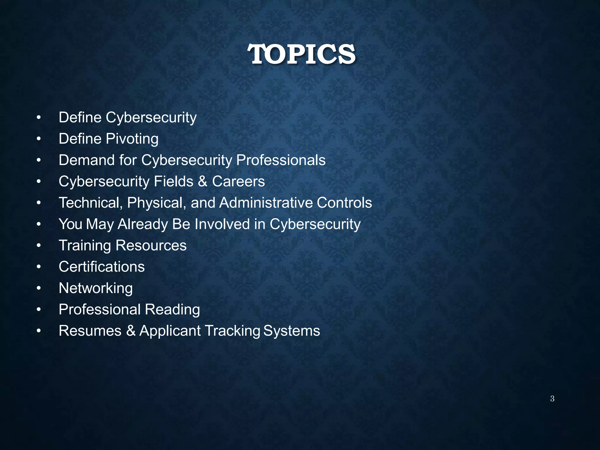 TOPICS
3
• Define Cybersecurity
• Define Pivoting
• Demand for Cybersecurity Professionals
• Cybersecurity Fields & Careers
• Technical, Physical, and Administrative Controls
• You May Already Be Involved in Cybersecurity
• Training Resources
• Certifications
• Networking
• Professional Reading
• Resumes & Applicant Tracking Systems
 