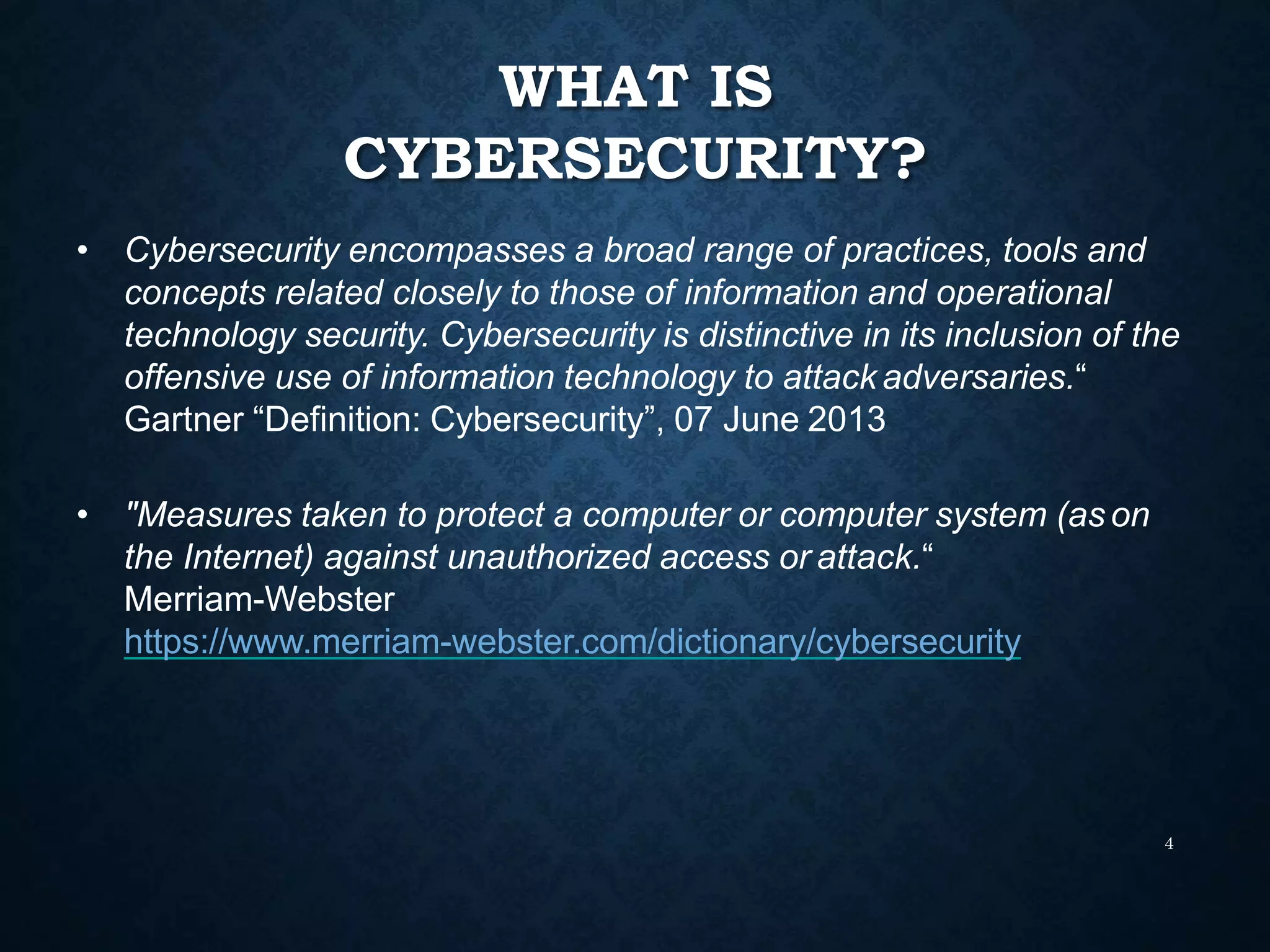 WHAT IS
CYBERSECURITY?
4
• Cybersecurity encompasses a broad range of practices, tools and
concepts related closely to those of information and operational
technology security. Cybersecurity is distinctive in its inclusion of the
offensive use of information technology to attack adversaries.“
Gartner “Definition: Cybersecurity”, 07 June 2013
• "Measures taken to protect a computer or computer system (as on
the Internet) against unauthorized access or attack.“
Merriam-Webster
https://www.merriam-webster.com/dictionary/cybersecurity
 