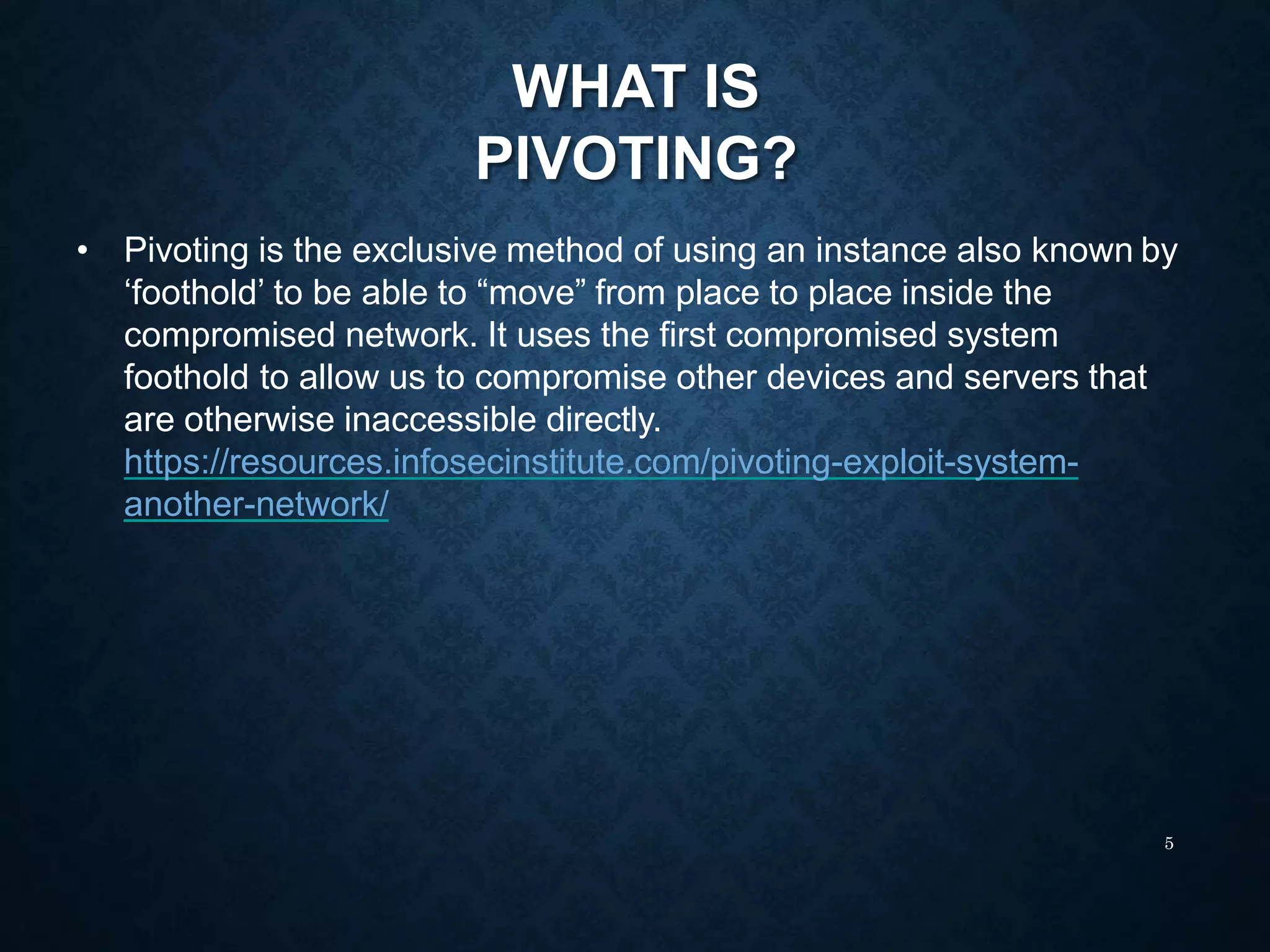 WHAT IS
PIVOTING?
5
• Pivoting is the exclusive method of using an instance also known by
‘foothold’ to be able to “move” from place to place inside the
compromised network. It uses the first compromised system
foothold to allow us to compromise other devices and servers that
are otherwise inaccessible directly.
https://resources.infosecinstitute.com/pivoting-exploit-system-
another-network/
 