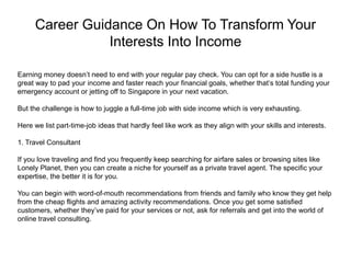 Career Guidance On How To Transform Your
Interests Into Income
Earning money doesn’t need to end with your regular pay check. You can opt for a side hustle is a
great way to pad your income and faster reach your financial goals, whether that’s total funding your
emergency account or jetting off to Singapore in your next vacation.
But the challenge is how to juggle a full-time job with side income which is very exhausting.
Here we list part-time-job ideas that hardly feel like work as they align with your skills and interests.
1. Travel Consultant
If you love traveling and find you frequently keep searching for airfare sales or browsing sites like
Lonely Planet, then you can create a niche for yourself as a private travel agent. The specific your
expertise, the better it is for you.
You can begin with word-of-mouth recommendations from friends and family who know they get help
from the cheap flights and amazing activity recommendations. Once you get some satisfied
customers, whether they’ve paid for your services or not, ask for referrals and get into the world of
online travel consulting.
 