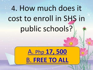 4. How much does it
cost to enroll in SHS in
public schools?
A. Php 17, 500
B. FREE TO ALL
 