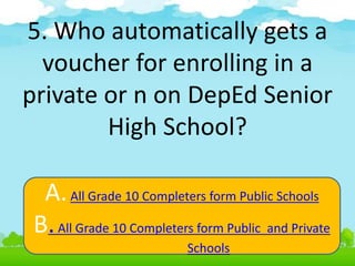 5. Who automatically gets a
voucher for enrolling in a
private or n on DepEd Senior
High School?
A.All Grade 10 Completers form Public Schools
B.All Grade 10 Completers form Public and Private
Schools
 
