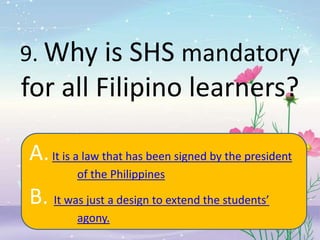 9. Why is SHS mandatory
for all Filipino learners?
A.It is a law that has been signed by the president
of the Philippines
B. It was just a design to extend the students’
agony.
 