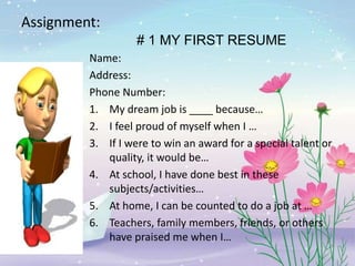 Assignment:
# 1 MY FIRST RESUME
Name:
Address:
Phone Number:
1. My dream job is ____ because…
2. I feel proud of myself when I …
3. If I were to win an award for a special talent or
quality, it would be…
4. At school, I have done best in these
subjects/activities…
5. At home, I can be counted to do a job at …
6. Teachers, family members, friends, or others
have praised me when I…
 