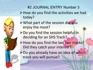 #2 JOURNAL ENTRY Number 3
How do you find the activities we had
today?
What part of the session did you
enjoy the most?
Do you find the session helpful in
deciding for an SHS Track?
How do you find the last two tracks?
Did they catch your interest?
Do you already have an idea of which
track you will pursue?
 