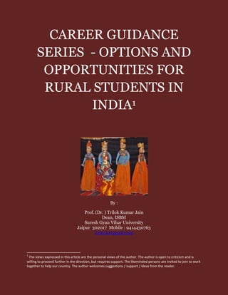 CAREER GUIDANCE
SERIES - OPTIONS AND
OPPORTUNITIES FOR
RURAL STUDENTS IN
INDIA1
By :
Prof. (Dr. ) Trilok Kumar Jain
Dean, ISBM
Suresh Gyan Vihar University
Jaipur 302017 Mobile : 9414430763
Jain.tk@gmail.com
1
The views expressed in this article are the personal views of the author. The author is open to criticism and is
willing to proceed further in the direction, but requires support. The likeminded persons are invited to join to work
together to help our country. The author welcomes suggestions / support / ideas from the reader.
 