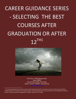 CAREER GUIDANCE SERIES
- SELECTING THE BEST
COURSES AFTER
GRADUATION OR AFTER
12TH1
Prof. (Dr. ) Trilok Kumar Jain
Dean, ISBM
Suresh Gyan Vihar University
Jaipur 302017 Mobile : 9414430763
Jain.tk@gmail.com
1 1
The views expressed in this article are the personal views of the author. The author is open to criticism and is willing to
proceed further in the direction, but requires support. The likeminded persons are invited to join to work together to help our
country. The author welcomes suggestions / support / ideas from the reader.
 