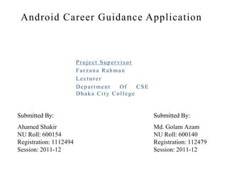 Android Career Guidance Application
Project Supervisor
Farzana Rahman
Lecturer
Department Of CSE
Dhaka City College
Ahamed Shakir
NU Roll: 600154
Registration: 1112494
Session: 2011-12
Md. Golam Azam
NU Roll: 600140
Registration: 112479
Session: 2011-12
Submitted By: Submitted By:
 