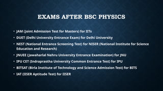 • JAM (Joint Admission Test for Masters) for IITs
• DUET (Delhi University Entrance Exam) for Delhi University
• NEST (National Entrance Screening Test) for NISER (National Institute for Science
Education and Research)
• JNUEE (Jawaharlal Nehru University Entrance Examination) for JNU
• IPU CET (Indraprastha University Common Entrance Test) for IPU
• BITSAT (Birla Institute of Technology and Science Admission Test) for BITS
• IAT (IISER Aptitude Test) for IISER
EXAMS AFTER BSC PHYSICS
 