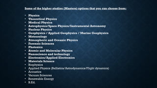 Some of the higher studies (Masters) options that you can choose from:
• Physics
• Theoretical Physics
• Medical Physics
• Astrophysics/Space Physics/Instrumental Astronomy
• Nuclear Physics
• Geophysics / Applied Geophysics / Marine Geophysics
• Meteorology
• Atmospheric and Oceanic Physics
• Forensic Sciences
• Photonics
• Atomic and Molecular Physics
• Nanoscience and technology
• Electronics/Applied Electronics
• Materials Science
• Biophysics
• Applied Physics (Ballistics/Astrodynamics/Flight dynamics)
• Acoustics
• Vacuum Sciences
• Renewable Energy
• B.Ed.
 