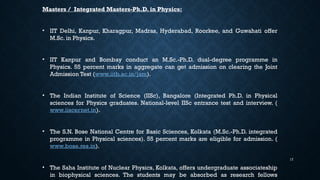 17
Masters / Integrated Masters-Ph.D. in Physics:
• IIT Delhi, Kanpur, Kharagpur, Madras, Hyderabad, Roorkee, and Guwahati offer
M.Sc. in Physics.
• IIT Kanpur and Bombay conduct an M.Sc.-Ph.D. dual-degree programme in
Physics. 55 percent marks in aggregate can get admission on clearing the Joint
Admission Test (www.iitb.ac.in/jam).
• The Indian Institute of Science (IISc), Bangalore (Integrated Ph.D. in Physical
sciences for Physics graduates. National-level IISc entrance test and interview. (
www.iiscernet.in).
• The S.N. Bose National Centre for Basic Sciences, Kolkata (M.Sc.-Ph.D. integrated
programme in Physical sciences). 55 percent marks are eligible for admission. (
www.bose.res.in).
• The Saha Institute of Nuclear Physics, Kolkata, offers undergraduate associateship
in biophysical sciences. The students may be absorbed as research fellows
 