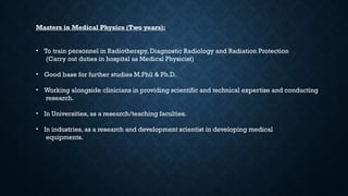 Masters in Medical Physics (Two years):
• To train personnel in Radiotherapy, Diagnostic Radiology and Radiation Protection
(Carry out duties in hospital as Medical Physicist)
• Good base for further studies M.Phil & Ph.D.
• Working alongside clinicians in providing scientific and technical expertise and conducting
research.
• In Universities, as a research/teaching faculties.
• In industries, as a research and development scientist in developing medical
equipments.
 