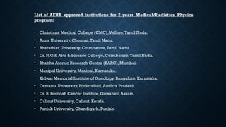 List of AERB approved institutions for 2 years Medical/Radiation Physics
program:
• Christiana Medical College (CMC),Vellore,Tamil Nadu.
• Anna University, Chennai,Tamil Nadu.
• Bharathiar University, Coimbatore,Tamil Nadu.
• Dr. N.G.P. Arts & Science College, Coimbatore,Tamil Nadu.
• Bhabha Atomic Research Centre (BARC), Mumbai.
• Manipal University, Manipal, Karnataka.
• Kidwai Memorial Institute of Oncology, Bangalore, Karnataka.
• Osmania University, Hyderabad, Andhra Pradesh.
• Dr. B. Borooah Cancer Institute, Guwahati, Assam.
• Calicut University, Calicut, Kerala.
• Punjab University, Chandigarh, Punjab.
 