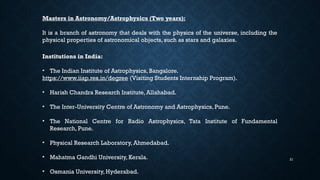 21
Masters in Astronomy/Astrophysics (Two years):
It is a branch of astronomy that deals with the physics of the universe, including the
physical properties of astronomical objects, such as stars and galaxies.
Institutions in India:
• The Indian Institute of Astrophysics, Bangalore.
https://www.iiap.res.in/degree (Visiting Students Internship Program).
• Harish Chandra Research Institute, Allahabad.
• The Inter-University Centre of Astronomy and Astrophysics, Pune.
• The National Centre for Radio Astrophysics, Tata Institute of Fundamental
Research, Pune.
• Physical Research Laboratory, Ahmedabad.
• Mahatma Gandhi University, Kerala.
• Osmania University, Hyderabad.
 