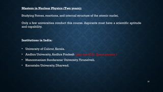 22
Masters in Nuclear Physics (Two years):
Studying Forces, reactions, and internal structure of the atomic nuclei.
Only a few universities conduct this course. Aspirants must have a scientific aptitude
and capability.
Institutions in India:
• University of Calicut, Kerala.
• Andhra University, Andhra Pradesh (also has M.Sc. Space physics )
• Manonmaniam Sundaranar University,Tirunelveli.
• Karnataka University, Dharwad.
 