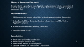 23
Masters in Geophysics (Two years):
Studying Earth, especially its crust. Applied geophysics deals with the application of
methods of physics in the study of the Earth. Geophysics and applied geophysics
courses are rare.
Institutions in India:
• IIT Kharagpur and Bombay offers M.Sc. in Geophysics and Applied Geophysics.
• Indian School of Mines University, Dhanbad offers a three-year M.Sc.Tech. in
Applied Geophysics.
• Manomaniam Sundaranar University,Tirunelveli.
• National College,Trichy.
Specialist jobs:
• The Centre for Earth Science Studies,
• The Geological Survey of India,
• The National Institute of Oceanography,
• Defence Research and Development Organization,
 