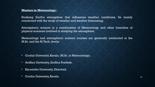 24
Masters in Meteorology:
Studying Earth's atmosphere that influences weather conditions. Its mainly
concerned with the study of weather and weather forecasting.
Atmospheric science is a combination of Meteorology and other branches of
physical sciences involved in studying the atmosphere.
Meteorology and atmospheric science courses are generally conducted at the
M.Sc. and the M.Tech. levels.
• Cochin University, Kerala. (M.Sc. in Meteorology).
• Andhra University, Andhra Pradesh.
• Karnataka University, Dharwad.
• Cochin University, Kerala.
 