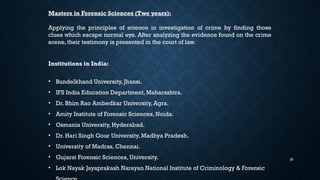 25
Masters in Forensic Sciences (Two years):
Applying the principles of science in investigation of crime by finding those
clues which escape normal eye. After analyzing the evidence found on the crime
scene, their testimony is presented in the court of law.
Institutions in India:
• Bundelkhand University, Jhansi.
• IFS India Education Department, Maharashtra.
• Dr. Bhim Rao Ambedkar University, Agra.
• Amity Institute of Forensic Sciences, Noida.
• Osmania University, Hyderabad.
• Dr. Hari Singh Gour University, Madhya Pradesh.
• University of Madras, Chennai.
• Gujarat Forensic Sciences, University.
• Lok Nayak Jayaprakash Narayan National Institute of Criminology & Forensic
 