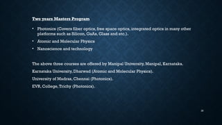 26
Two years Masters Program
• Photonics (Covers fiber optics, free space optics, integrated optics in many other
platforms such as Silicon, GaAs, Glass and etc.).
• Atomic and Molecular Physics
• Nanoscience and technology
The above three courses are offered by Manipal University, Manipal, Karnataka.
Karnataka University, Dharwad (Atomic and Molecular Physics).
University of Madras, Chennai (Photonics).
EVR, College,Trichy (Photonics).
 