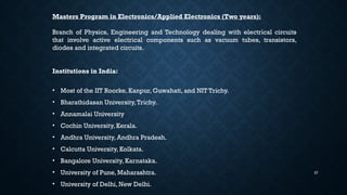 27
Masters Program in Electronics/Applied Electronics (Two years):
Branch of Physics, Engineering and Technology dealing with electrical circuits
that involve active electrical components such as vacuum tubes, transistors,
diodes and integrated circuits.
Institutions in India:
• Most of the IIT Roorke, Kanpur, Guwahati, and NIT Trichy.
• Bharathidasan University,Trichy.
• Annamalai University
• Cochin University, Kerala.
• Andhra University, Andhra Pradesh.
• Calcutta University, Kolkata.
• Bangalore University, Karnataka.
• University of Pune, Maharashtra.
• University of Delhi, New Delhi.
 
