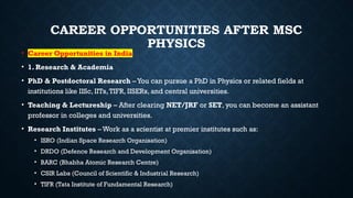 CAREER OPPORTUNITIES AFTER MSC
PHYSICS
• Career Opportunities in India
• 1. Research & Academia
• PhD & Postdoctoral Research –You can pursue a PhD in Physics or related fields at
institutions like IISc, IITs,TIFR, IISERs, and central universities.
• Teaching & Lectureship – After clearing NET/JRF or SET, you can become an assistant
professor in colleges and universities.
• Research Institutes – Work as a scientist at premier institutes such as:
• ISRO (Indian Space Research Organisation)
• DRDO (Defence Research and Development Organisation)
• BARC (Bhabha Atomic Research Centre)
• CSIR Labs (Council of Scientific & Industrial Research)
• TIFR (Tata Institute of Fundamental Research)
 