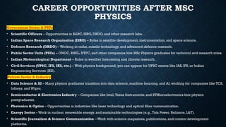 CAREER OPPORTUNITIES AFTER MSC
PHYSICS
Government Sector & PSUs
• Scientific Officers – Opportunities in BARC, ISRO, DRDO, and other research labs.
• Indian Space Research Organisation (ISRO) – Roles in satellite development, instrumentation, and space science.
• Defence Research (DRDO) – Working in radar, missile technology, and advanced defence research.
• Public Sector Units (PSUs) – ONGC, BHEL, NTPC, and other companies hire MSc Physics graduates for technical and research roles.
• Indian Meteorological Department – Roles in weather forecasting and climate research.
• Civil Services (UPSC, IFS, IES, etc.) – With physics background, you can appear for UPSC exams like IAS, IFS, or Indian
Engineering Services (IES).
Private Sector & Industry
• Data Science & AI – Many physics graduates transition into data science, machine learning, and AI, working for companies like TCS,
Infosys, and Wipro.
• Semiconductor & Electronics Industry – Companies like Intel,Texas Instruments, and STMicroelectronics hire physics
postgraduates.
• Photonics & Optics – Opportunities in industries like laser technology and optical fiber communication.
• Energy Sector – Work in nuclear, renewable energy, and sustainable technologies (e.g.,Tata Power, Reliance, L&T).
• Scientific Journalism & Science Communication – Work with science magazines, publications, and content development
platforms.
 