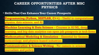 CAREER OPPORTUNITIES AFTER MSC
PHYSICS
• Skills That Can EnhanceYour Career Prospects
• Programming (Python, MATLAB, C++) – Useful in computational
physics, data science, and AI.
• Machine Learning & Data Science – Courses in AI/ML, deep
learning, and big data analytics can open job prospects in tech firms.
• Mathematical Modeling & Simulation – Essential for finance,
meteorology, and physics-based industries.
• Communication & Science Writing – For careers in science
journalism and policy.
 