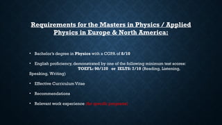 Requirements for the Masters in Physics / Applied
Physics in Europe & North America:
• Bachelor’s degree in Physics with a CGPA of 8/10
• English proficiency, demonstrated by one of the following minimum test scores:
TOEFL: 90/120 or IELTS: 7/10 (Reading, Listening,
Speaking, Writing)
• Effective Curriculum Vitae
• Recommendations
• Relevant work experience (for specific programs)
 