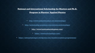 • http://www.indiaeducation.net/scholarships/
• http://scholarship-positions.com/physics-scholarships/
• http://www.bestmastersdegrees.com/
• https://www.scholarships.com/
• https://astrophysicsgirl.wordpress.com/funded-masters-programmes/
National and International Scholarship for Masters and Ph.D.
Program in Physics/ Applied Physics
 