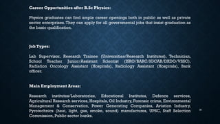 36
Career Opportunities after B.Sc Physics:
Physics graduates can find ample career openings both in public as well as private
sector enterprises. They can apply for all governmental jobs that insist graduation as
the basic qualification.
Job Types:
Lab Supervisor, Research Trainee (Universities/Research Institutes), Technician,
School Teacher Junior/Assistant Scientist (ISRO/BARC/IGCAR/DRDO/VSSC),
Radiation Oncology Assistant (Hospitals), Radiology Assistant (Hospitals), Bank
officer.
Main Employment Areas:
Research institutes/Laboratories, Educational Institutes, Defence services,
Agricultural Research services, Hospitals, Oil Industry, Forensic crime, Environmental
Management & Conservation, Power Generating Companies, Aviation Industry,
Pyrotechnics (heat, light, gas, smoke, sound) manufactures, UPSC, Staff Selection
Commission, Public sector banks.
 