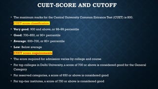 CUET-SCORE AND CUTOFF
• The maximum marks for the Central University Common Entrance Test (CUET) is 800.
• CUET score classification
• Very good: 900 and above, or 98–99 percentile
• Good: 700–850, or 90+ percentile
• Average: 600–700, or 80+ percentile
• Low: Below average
• CUET score requirements
• The score required for admission varies by college and course
• For top colleges in Delhi University, a score of 700 or above is considered good for the General
Category
• For reserved categories, a score of 650 or above is considered good
• For top-tier institutes, a score of 750 or above is considered good
 