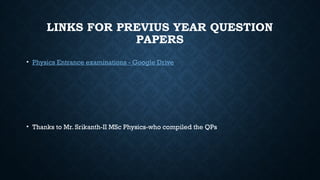 LINKS FOR PREVIUS YEAR QUESTION
PAPERS
• Physics Entrance examinations - Google Drive
• Thanks to Mr. Srikanth-II MSc Physics-who compiled the QPs
 