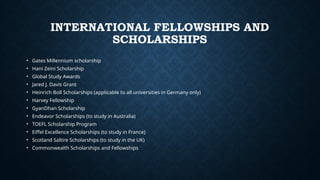 INTERNATIONAL FELLOWSHIPS AND
SCHOLARSHIPS
• Gates Millennium scholarship
• Hani Zeini Scholarship
• Global Study Awards
• Jared J. Davis Grant
• Heinrich Boll Scholarships (applicable to all universities in Germany only)
• Harvey Fellowship
• GyanDhan Scholarship
• Endeavor Scholarships (to study in Australia)
• TOEFL Scholarship Program
• Eiffel Excellence Scholarships (to study in France)
• Scotland Saltire Scholarships (to study in the UK)
• Commonwealth Scholarships and Fellowships
 