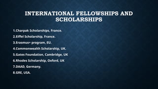 INTERNATIONAL FELLOWSHIPS AND
SCHOLARSHIPS
1.Charpak Scholarships, France.
2.Eiffel Scholarship, France.
3.Erasmus+ program, EU.
4.Commonwealth Scholarship, UK.
5.Gates Foundation, Cambridge, UK
6.Rhodes Scholarship, Oxford, UK
7.DAAD, Germany.
8.GRE, USA.
 