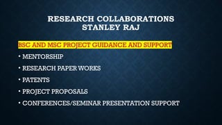 RESEARCH COLLABORATIONS
STANLEY RAJ
BSC AND MSC PROJECT GUIDANCE AND SUPPORT
• MENTORSHIP
• RESEARCH PAPER WORKS
• PATENTS
• PROJECT PROPOSALS
• CONFERENCES/SEMINAR PRESENTATION SUPPORT
 
