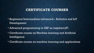 CERTIFICATE COURSES
• Beginners/Intermediate/advanced – Robotics and IoT
Development
• Advanced programming in ESP an raspberryPi
• Certificate course on Machine learning and Artificial
Intelligence
• Certificate course on machine learning and applications
 