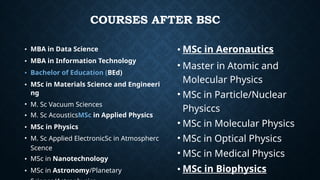 COURSES AFTER BSC
• MBA in Data Science
• MBA in Information Technology
• Bachelor of Education (BEd)
• MSc in Materials Science and Engineeri
ng
• M. Sc Vacuum Sciences
• M. Sc AcousticsMSc in Applied Physics
• MSc in Physics
• M. Sc Applied ElectronicSc in Atmospherc
Scence
• MSc in Nanotechnology
• MSc in Astronomy/Planetary
• MSc in Aeronautics
• Master in Atomic and
Molecular Physics
• MSc in Particle/Nuclear
Physiccs
• MSc in Molecular Physics
• MSc in Optical Physics
• MSc in Medical Physics
• MSc in Biophysics
 
