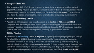 • Integrated MSc-PhD
• The Integrated MSc-PhD degree program is a relatively new course but has gained
popularity among Physics graduates. The curriculum of this 5.5-year course is devised
to encourage students to pursue research in the sub-fields of Physics. The students
also have the option of exiting the course laterally after completing their master’s.
• Master of Philosophy (MPhil)
• Apart from MSc courses, you can also enroll in a Master of Philosophy(MPhil)
program. The MPhil Physics is a 2-year, pre-doctorate degree program that inculcates
necessary problem-solving and analytical skills in students. MPhil graduates can either
pursue a PhD or can work in corporate, teaching or government sectors.
• PhD in Physics
• Doctorate of Philosophy – PhD in Physics is a prestigious degree program you can opt
for after MSc or M.Phill. Doctoral courses are ideal for those who want to conduct
advanced research in an array of areas like optical radiation, quantum computing,
particle physics, etc. The course generally runs for 3 years but the course duration may
vary from one university to another. After obtaining this degree, students have been
inducted at various posts in prestigious organizations like ISRO, NASA, and CERN.
 