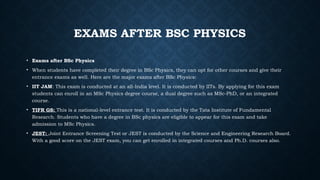 EXAMS AFTER BSC PHYSICS
• Exams after BSc Physics
• When students have completed their degree in BSc Physics, they can opt for other courses and give their
entrance exams as well. Here are the major exams after BSc Physics:
• IIT JAM: This exam is conducted at an all-India level. It is conducted by IITs. By applying for this exam
students can enroll in an MSc Physics degree course, a dual degree such as MSc-PhD, or an integrated
course.
• TIFR GS: This is a national-level entrance test. It is conducted by the Tata Institute of Fundamental
Research. Students who have a degree in BSc physics are eligible to appear for this exam and take
admission to MSc Physics.
• JEST: Joint Entrance Screening Test or JEST is conducted by the Science and Engineering Research Board.
With a good score on the JEST exam, you can get enrolled in integrated courses and Ph.D. courses also.
 