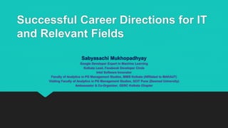 Successful Career Directions for IT
and Relevant Fields
Sabyasachi Mukhopadhyay
Google Developer Expert in Machine Learning
Kolkata Lead, Facebook Developer Circle
Intel Software Innovator
Faculty of Analytics in PG Management Studies, BIMS Kolkata (Affiliated to MAKAUT)
Visiting Faculty of Analytics in PG Management Studies, SCIT Pune (Deemed University)
Ambassador & Co-Organizer, ODSC Kolkata Chapter
 