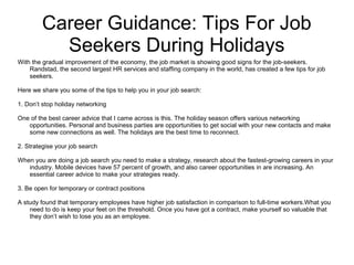 Career Guidance: Tips For Job
Seekers During Holidays
With the gradual improvement of the economy, the job market is showing good signs for the job-seekers.
Randstad, the second largest HR services and staffing company in the world, has created a few tips for job
seekers.
Here we share you some of the tips to help you in your job search:
1. Don’t stop holiday networking
One of the best career advice that I came across is this. The holiday season offers various networking
opportunities. Personal and business parties are opportunities to get social with your new contacts and make
some new connections as well. The holidays are the best time to reconnect.
2. Strategise your job search
When you are doing a job search you need to make a strategy, research about the fastest-growing careers in your
industry. Mobile devices have 57 percent of growth, and also career opportunities in are increasing. An
essential career advice to make your strategies ready.
3. Be open for temporary or contract positions
A study found that temporary employees have higher job satisfaction in comparison to full-time workers.What you
need to do is keep your feet on the threshold. Once you have got a contract, make yourself so valuable that
they don’t wish to lose you as an employee.
 