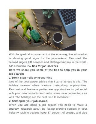 With the gradual improvement of the economy, the job market
is showing good signs for the job-seekers. Randstad, the
second largest HR services and staffing company in the world,
has created a few tips for job seekers.
Here we share you some of the tips to help you in your
job search:
1. Don’t stop holiday networking
One of the best career advice that I came across is this. The
holiday season offers various networking opportunities.
Personal and business parties are opportunities to get social
with your new contacts and make some new connections as
well. The holidays are the best time to reconnect.
2. Strategise your job search
When you are doing a job search you need to make a
strategy, research about the fastest-growing careers in your
industry. Mobile devices have 57 percent of growth, and also
 