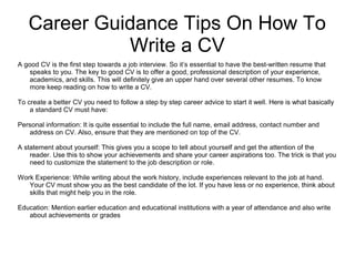 Career Guidance Tips On How To
Write a CV
A good CV is the first step towards a job interview. So it’s essential to have the best-written resume that
speaks to you. The key to good CV is to offer a good, professional description of your experience,
academics, and skills. This will definitely give an upper hand over several other resumes. To know
more keep reading on how to write a CV.
To create a better CV you need to follow a step by step career advice to start it well. Here is what basically
a standard CV must have:
Personal information: It is quite essential to include the full name, email address, contact number and
address on CV. Also, ensure that they are mentioned on top of the CV.
A statement about yourself: This gives you a scope to tell about yourself and get the attention of the
reader. Use this to show your achievements and share your career aspirations too. The trick is that you
need to customize the statement to the job description or role.
Work Experience: While writing about the work history, include experiences relevant to the job at hand.
Your CV must show you as the best candidate of the lot. If you have less or no experience, think about
skills that might help you in the role.
Education: Mention earlier education and educational institutions with a year of attendance and also write
about achievements or grades
 