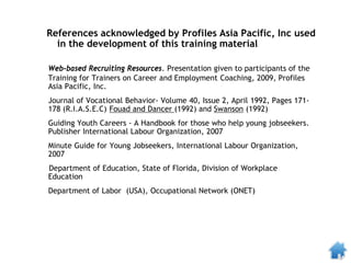 Web-based Recruiting Resources. Presentation given to participants of the
Training for Trainers on Career and Employment Coaching, 2009, Profiles
Asia Pacific, Inc.
Journal of Vocational Behavior- Volume 40, Issue 2, April 1992, Pages 171-
178 (R.I.A.S.E.C) Fouad and Dancer (1992) and Swanson (1992)
Guiding Youth Careers - A Handbook for those who help young jobseekers.
Publisher International Labour Organization, 2007
Minute Guide for Young Jobseekers, International Labour Organization,
2007
Department of Education, State of Florida, Division of Workplace
Education
Department of Labor (USA), Occupational Network (ONET)
References acknowledged by Profiles Asia Pacific, Inc used
in the development of this training material
 