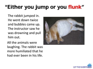 “Either you jump or you flunk”
The rabbit jumped in.
He went down twice
and bubbles came up.
The instructor saw he
was drowning and pull
him out.
All the animals were
laughing. The rabbit was
more humiliated that he
had ever been in his life.
 